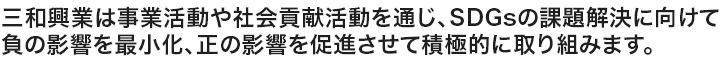 三和興業は事業活動や社会貢献活動を通じ、SDGsの課題解決に向けて負の影響を最小化、正の影響を促進させて積極的に取り組みます。